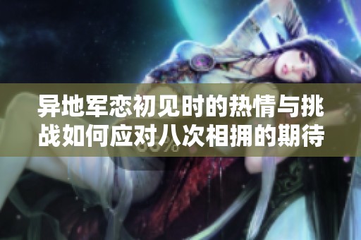 异地军恋初见时的热情与挑战如何应对八次相拥的期待
