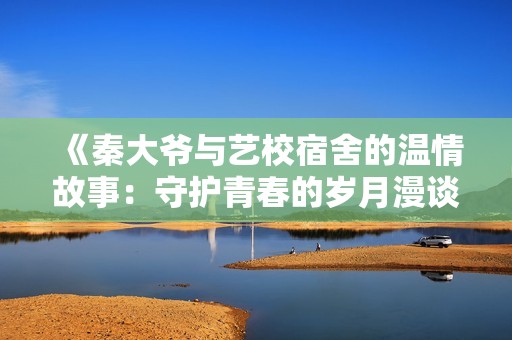《秦大爷与艺校宿舍的温情故事：守护青春的岁月漫谈》