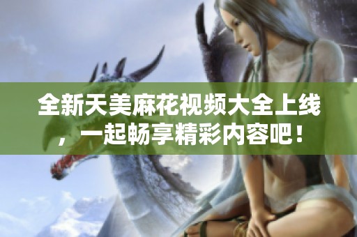 全新天美麻花视频大全上线，一起畅享精彩内容吧！