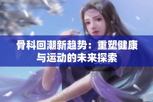骨科回潮新趋势：重塑健康与运动的未来探索