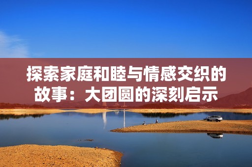 探索家庭和睦与情感交织的故事：大团圆的深刻启示