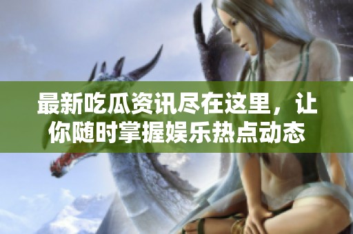 最新吃瓜资讯尽在这里，让你随时掌握娱乐热点动态