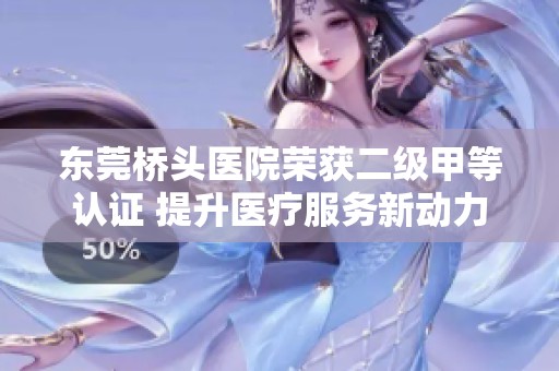 东莞桥头医院荣获二级甲等认证 提升医疗服务新动力