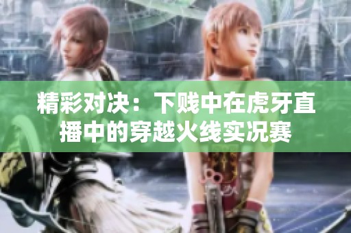 精彩对决：下贱中在虎牙直播中的穿越火线实况赛