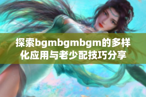 探索bgmbgmbgm的多样化应用与老少配技巧分享