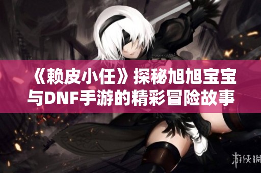 《赖皮小任》探秘旭旭宝宝与DNF手游的精彩冒险故事
