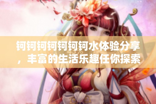 钶钶钶钶钶钶钶水体验分享，丰富的生活乐趣任你探索