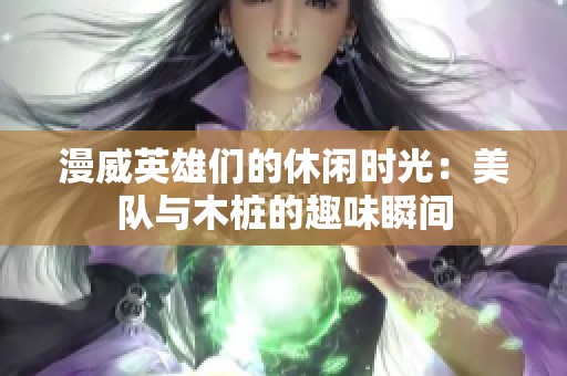 漫威英雄们的休闲时光：美队与木桩的趣味瞬间