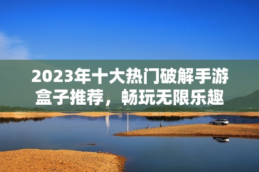 2023年十大热门破解手游盒子推荐，畅玩无限乐趣