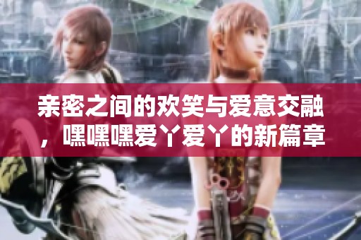 亲密之间的欢笑与爱意交融，嘿嘿嘿爱丫爱丫的新篇章