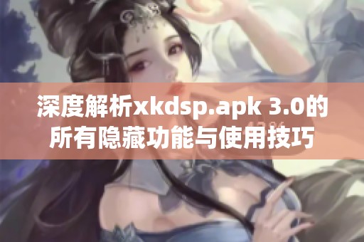 深度解析xkdsp.apk 3.0的所有隐藏功能与使用技巧