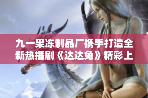 九一果冻制品厂携手打造全新热播剧《达达兔》精彩上线