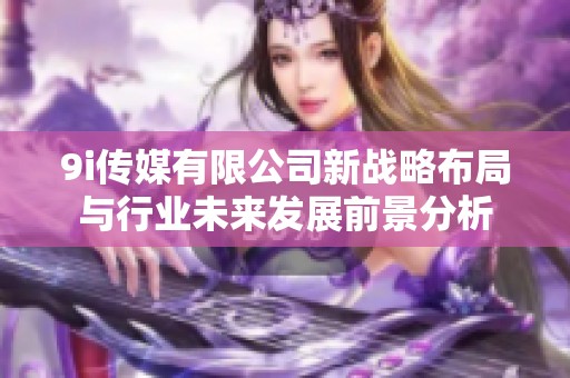 9i传媒有限公司新战略布局与行业未来发展前景分析