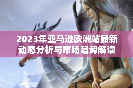 2023年亚马逊欧洲站最新动态分析与市场趋势解读