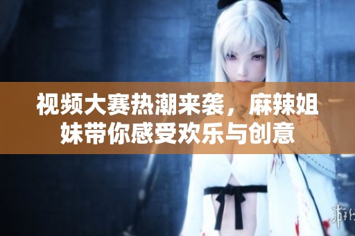 视频大赛热潮来袭，麻辣姐妹带你感受欢乐与创意
