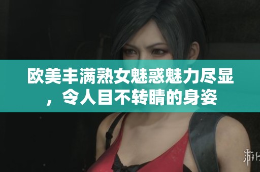 欧美丰满熟女魅惑魅力尽显，令人目不转睛的身姿
