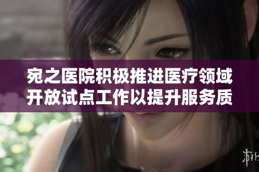宛之医院积极推进医疗领域开放试点工作以提升服务质量