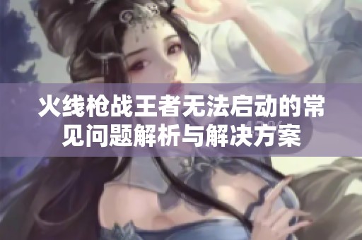 火线枪战王者无法启动的常见问题解析与解决方案
