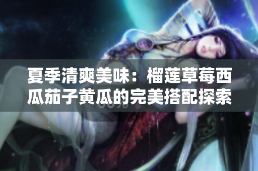 夏季清爽美味：榴莲草莓西瓜茄子黄瓜的完美搭配探索