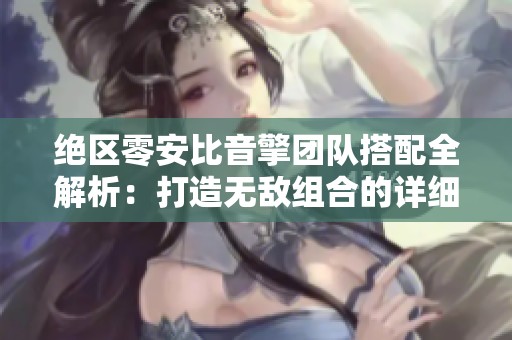 绝区零安比音擎团队搭配全解析：打造无敌组合的详细指南