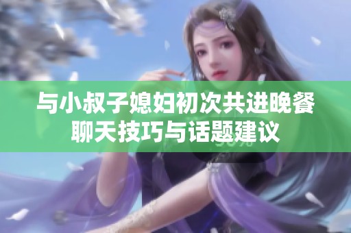 与小叔子媳妇初次共进晚餐聊天技巧与话题建议