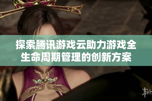 探索腾讯游戏云助力游戏全生命周期管理的创新方案