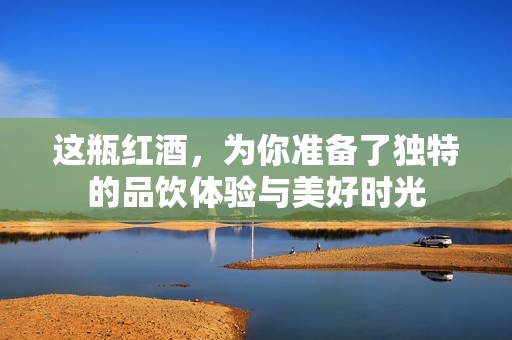 这瓶红酒，为你准备了独特的品饮体验与美好时光