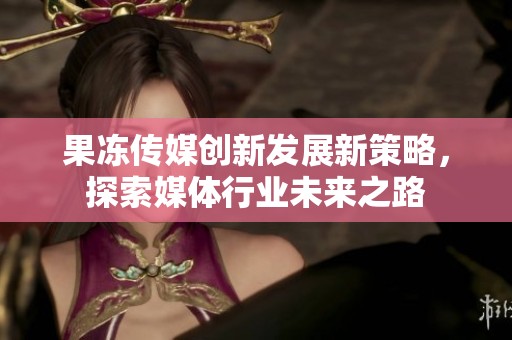 果冻传媒创新发展新策略，探索媒体行业未来之路
