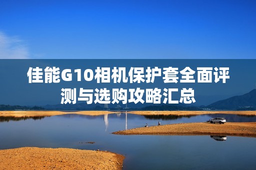 佳能G10相机保护套全面评测与选购攻略汇总
