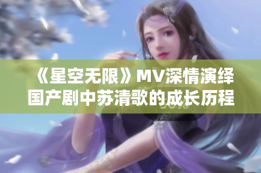《星空无限》MV深情演绎国产剧中苏清歌的成长历程