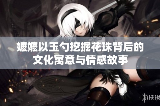 嬷嬷以玉勺挖掘花珠背后的文化寓意与情感故事