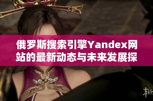 俄罗斯搜索引擎Yandex网站的最新动态与未来发展探讨