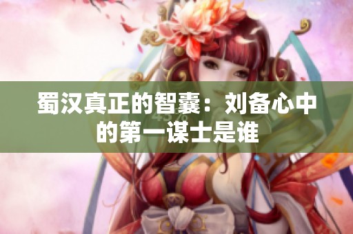 蜀汉真正的智囊：刘备心中的第一谋士是谁