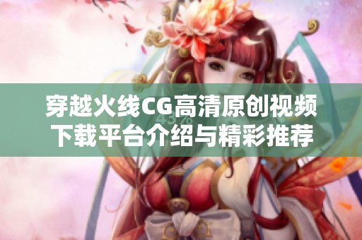 穿越火线CG高清原创视频下载平台介绍与精彩推荐