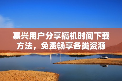 嘉兴用户分享搞机时间下载方法，免费畅享各类资源