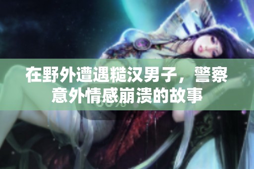 在野外遭遇糙汉男子，警察意外情感崩溃的故事