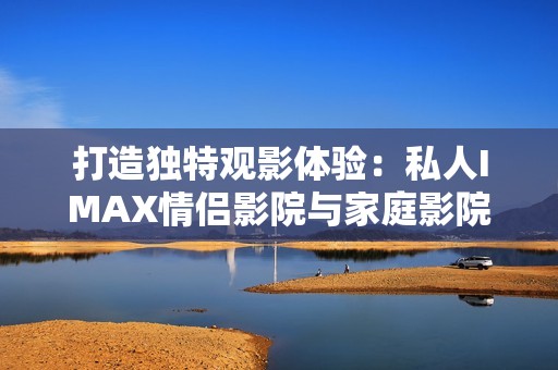 打造独特观影体验：私人IMAX情侣影院与家庭影院新选择