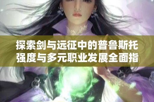 探索剑与远征中的普鲁斯托强度与多元职业发展全面指南
