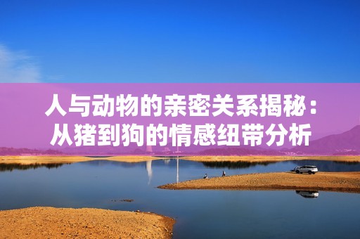 人与动物的亲密关系揭秘：从猪到狗的情感纽带分析
