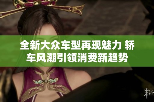全新大众车型再现魅力 轿车风潮引领消费新趋势