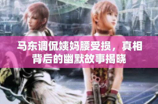 马东调侃姨妈腰受损，真相背后的幽默故事揭晓