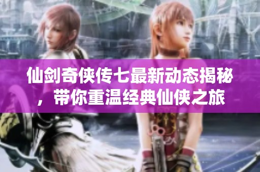 仙剑奇侠传七最新动态揭秘，带你重温经典仙侠之旅