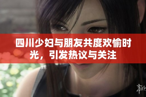 四川少妇与朋友共度欢愉时光，引发热议与关注