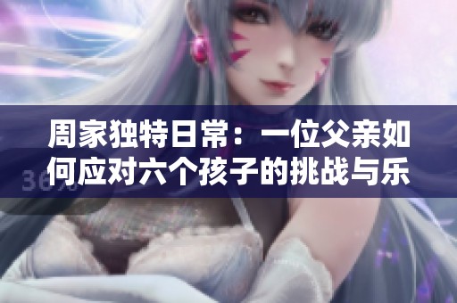 周家独特日常：一位父亲如何应对六个孩子的挑战与乐趣