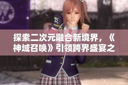 探索二次元融合新境界，《神域召唤》引领跨界盛宴之旅