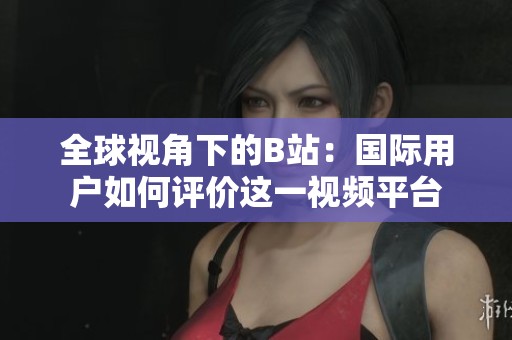 全球视角下的B站：国际用户如何评价这一视频平台