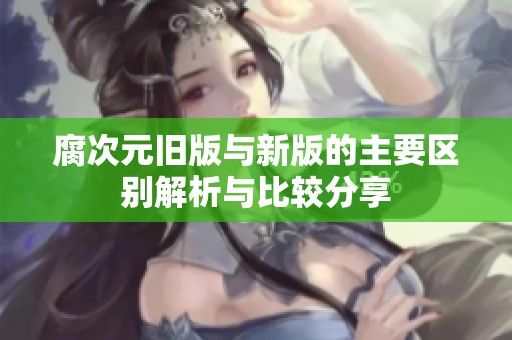 腐次元旧版与新版的主要区别解析与比较分享
