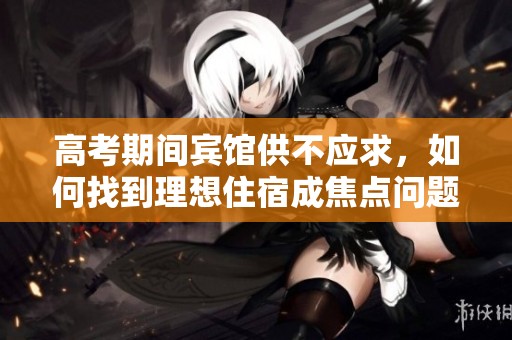 高考期间宾馆供不应求，如何找到理想住宿成焦点问题
