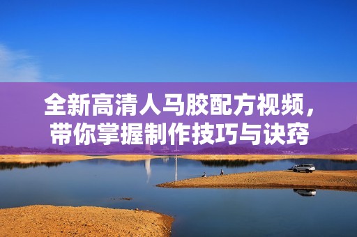 全新高清人马胶配方视频，带你掌握制作技巧与诀窍