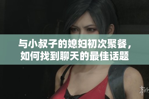 与小叔子的媳妇初次聚餐，如何找到聊天的最佳话题